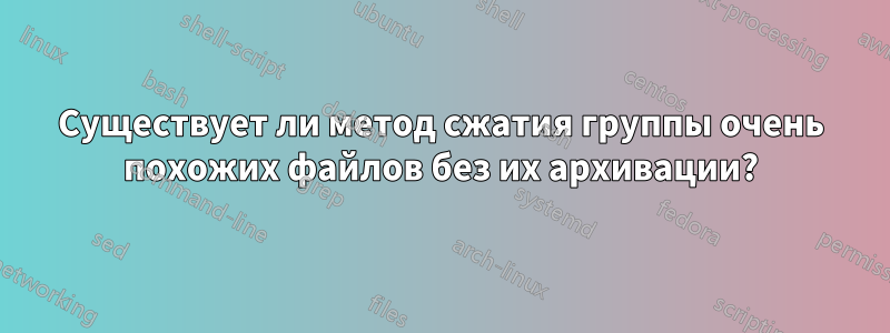 Существует ли метод сжатия группы очень похожих файлов без их архивации?