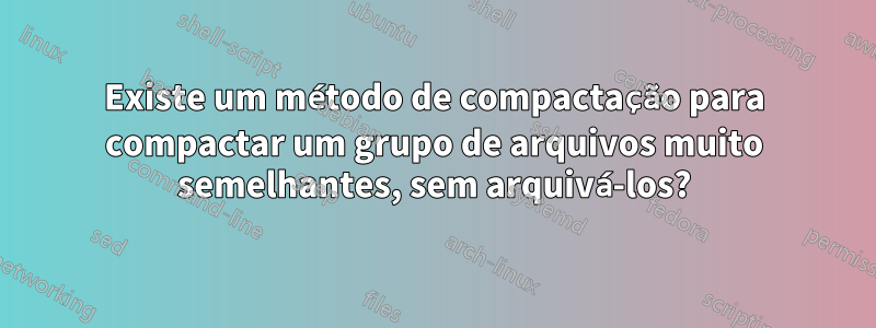 Existe um método de compactação para compactar um grupo de arquivos muito semelhantes, sem arquivá-los?