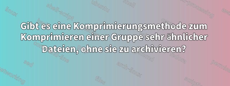 Gibt es eine Komprimierungsmethode zum Komprimieren einer Gruppe sehr ähnlicher Dateien, ohne sie zu archivieren?