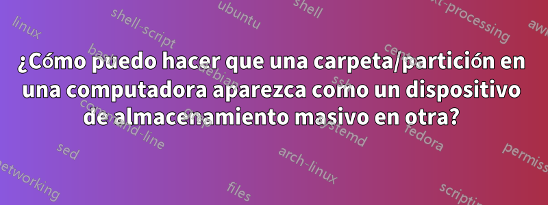 ¿Cómo puedo hacer que una carpeta/partición en una computadora aparezca como un dispositivo de almacenamiento masivo en otra?