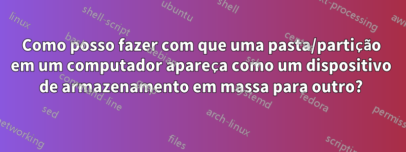Como posso fazer com que uma pasta/partição em um computador apareça como um dispositivo de armazenamento em massa para outro?