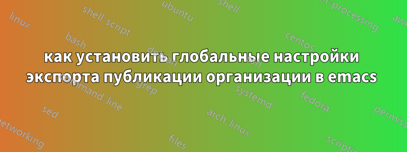 как установить глобальные настройки экспорта публикации организации в emacs