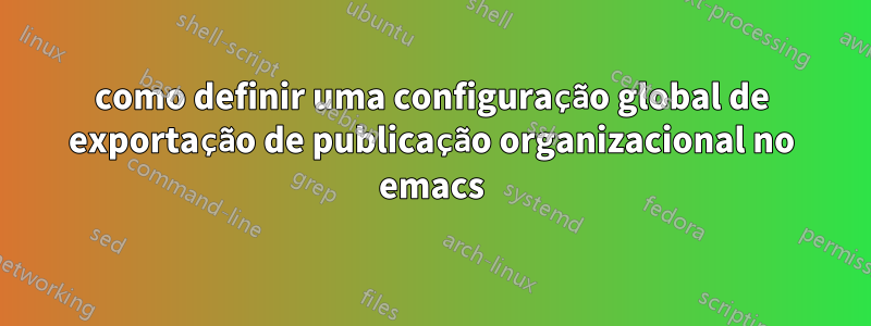 como definir uma configuração global de exportação de publicação organizacional no emacs