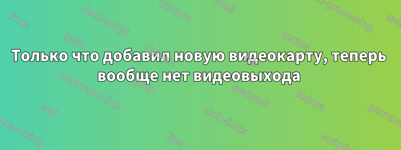 Только что добавил новую видеокарту, теперь вообще нет видеовыхода