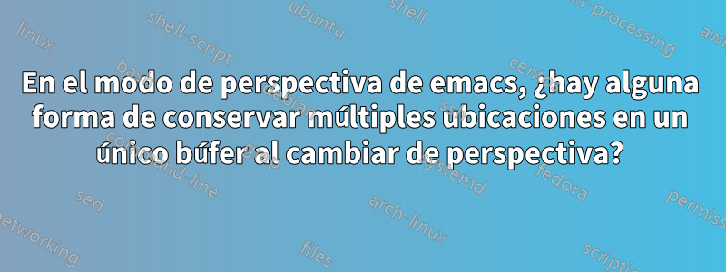 En el modo de perspectiva de emacs, ¿hay alguna forma de conservar múltiples ubicaciones en un único búfer al cambiar de perspectiva?
