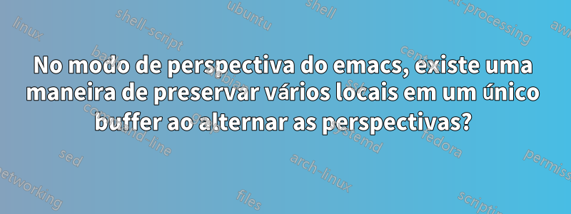No modo de perspectiva do emacs, existe uma maneira de preservar vários locais em um único buffer ao alternar as perspectivas?