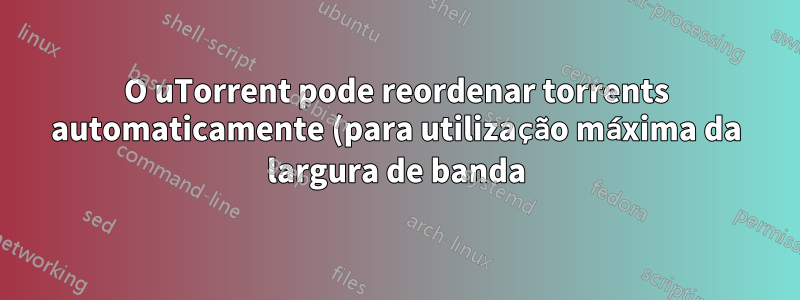 O uTorrent pode reordenar torrents automaticamente (para utilização máxima da largura de banda)?