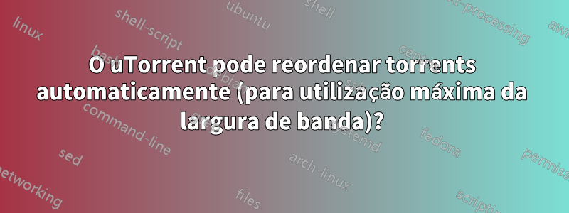 O uTorrent pode reordenar torrents automaticamente (para utilização máxima da largura de banda)?