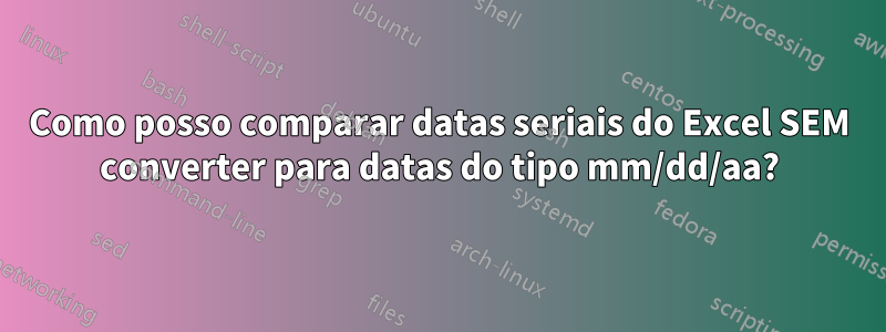 Como posso comparar datas seriais do Excel SEM converter para datas do tipo mm/dd/aa?