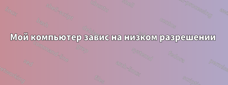Мой компьютер завис на низком разрешении