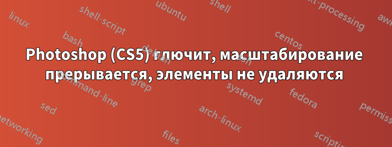 Photoshop (CS5) глючит, масштабирование прерывается, элементы не удаляются