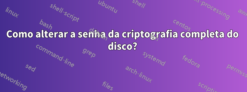 Como alterar a senha da criptografia completa do disco?