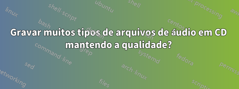 Gravar muitos tipos de arquivos de áudio em CD mantendo a qualidade?