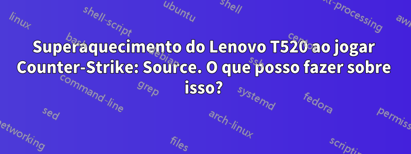 Superaquecimento do Lenovo T520 ao jogar Counter-Strike: Source. O que posso fazer sobre isso?