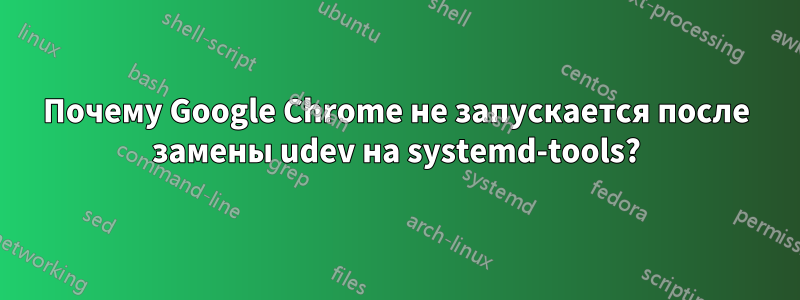 Почему Google Chrome не запускается после замены udev на systemd-tools?