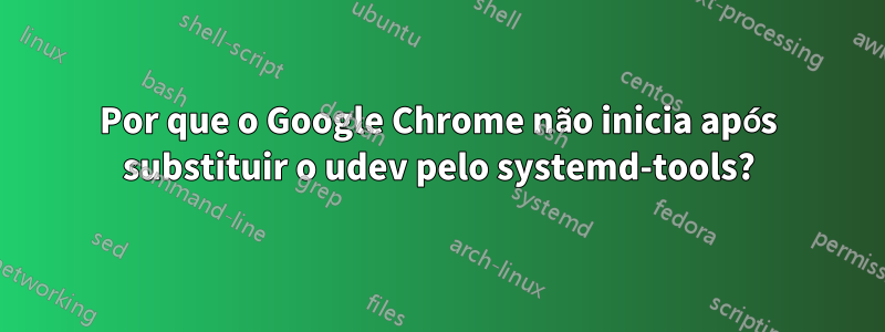 Por que o Google Chrome não inicia após substituir o udev pelo systemd-tools?