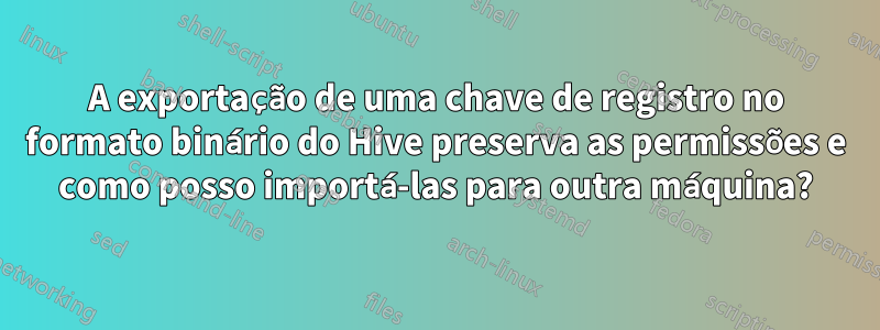 A exportação de uma chave de registro no formato binário do Hive preserva as permissões e como posso importá-las para outra máquina?