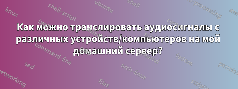 Как можно транслировать аудиосигналы с различных устройств/компьютеров на мой домашний сервер?