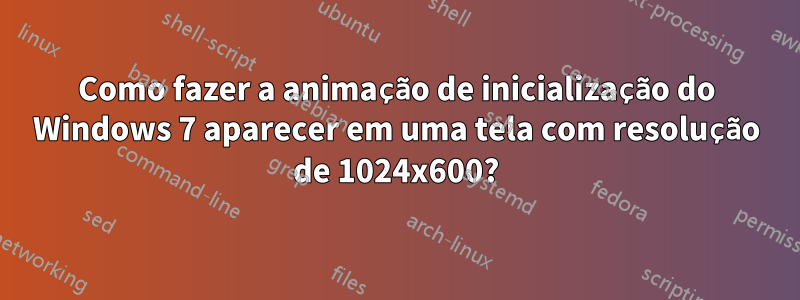 Como fazer a animação de inicialização do Windows 7 aparecer em uma tela com resolução de 1024x600?