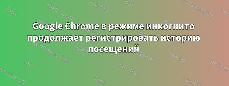 Google Chrome в режиме инкогнито продолжает регистрировать историю посещений