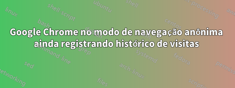 Google Chrome no modo de navegação anônima ainda registrando histórico de visitas