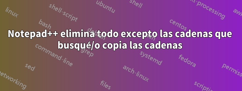 Notepad++ elimina todo excepto las cadenas que busqué/o copia las cadenas