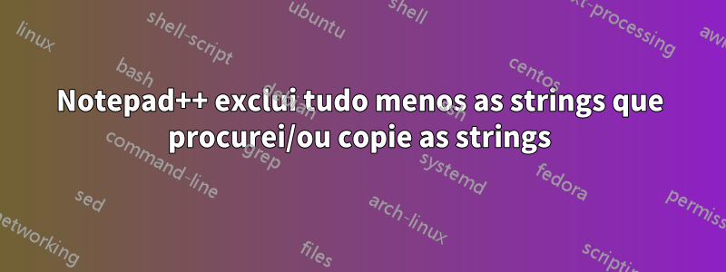 Notepad++ exclui tudo menos as strings que procurei/ou copie as strings