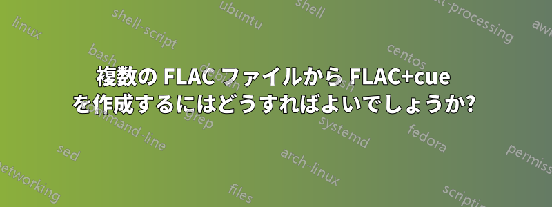 複数の FLAC ファイルから FLAC+cue を作成するにはどうすればよいでしょうか?