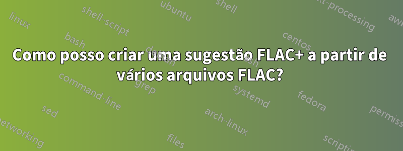 Como posso criar uma sugestão FLAC+ a partir de vários arquivos FLAC?