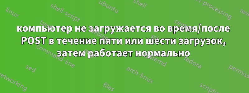 компьютер не загружается во время/после POST в течение пяти или шести загрузок, затем работает нормально