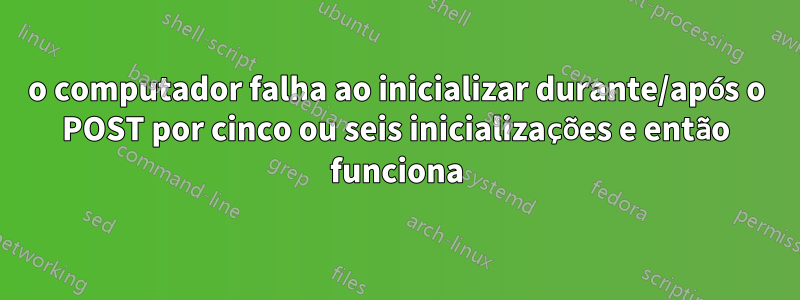 o computador falha ao inicializar durante/após o POST por cinco ou seis inicializações e então funciona