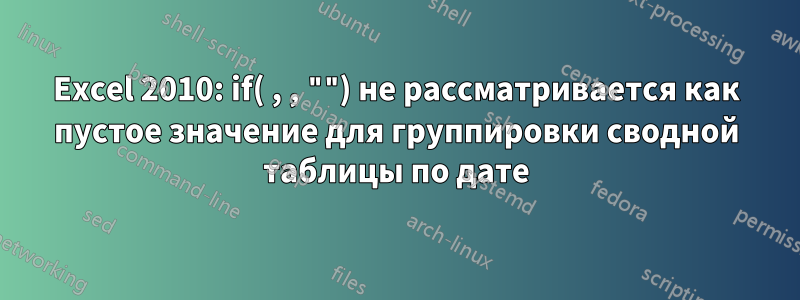 Excel 2010: if( , , "") не рассматривается как пустое значение для группировки сводной таблицы по дате