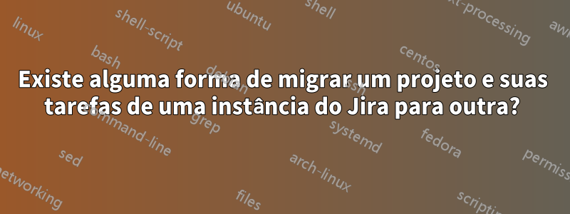 Existe alguma forma de migrar um projeto e suas tarefas de uma instância do Jira para outra?