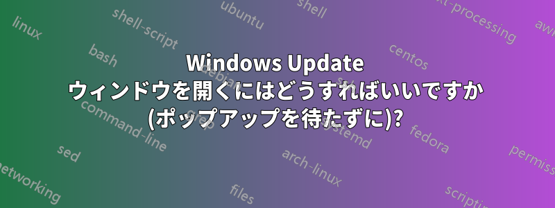 Windows Update ウィンドウを開くにはどうすればいいですか (ポップアップを待たずに)?