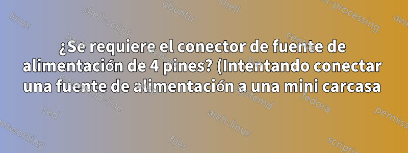 ¿Se requiere el conector de fuente de alimentación de 4 pines? (Intentando conectar una fuente de alimentación a una mini carcasa).
