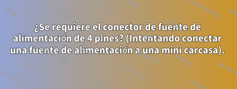 ¿Se requiere el conector de fuente de alimentación de 4 pines? (Intentando conectar una fuente de alimentación a una mini carcasa).