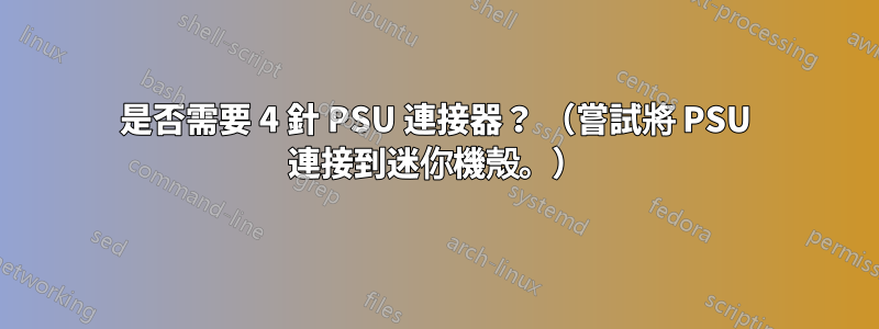 是否需要 4 針 PSU 連接器？ （嘗試將 PSU 連接到迷你機殼。）