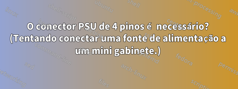 O conector PSU de 4 pinos é necessário? (Tentando conectar uma fonte de alimentação a um mini gabinete.)