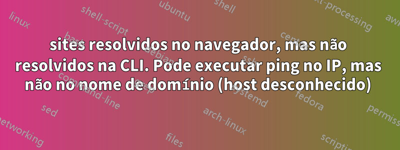 sites resolvidos no navegador, mas não resolvidos na CLI. Pode executar ping no IP, mas não no nome de domínio (host desconhecido)