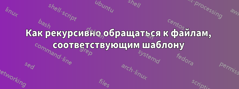 Как рекурсивно обращаться к файлам, соответствующим шаблону