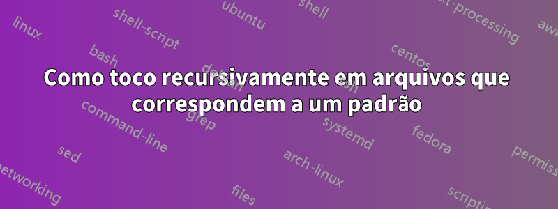 Como toco recursivamente em arquivos que correspondem a um padrão