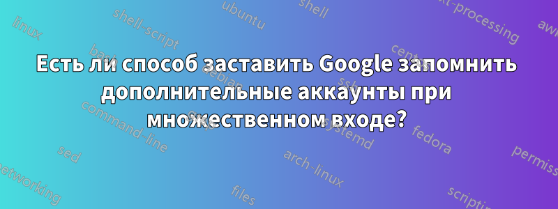 Есть ли способ заставить Google запомнить дополнительные аккаунты при множественном входе?