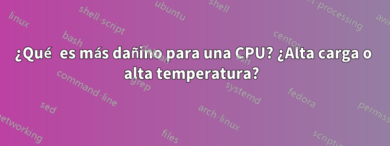 ¿Qué es más dañino para una CPU? ¿Alta carga o alta temperatura? 