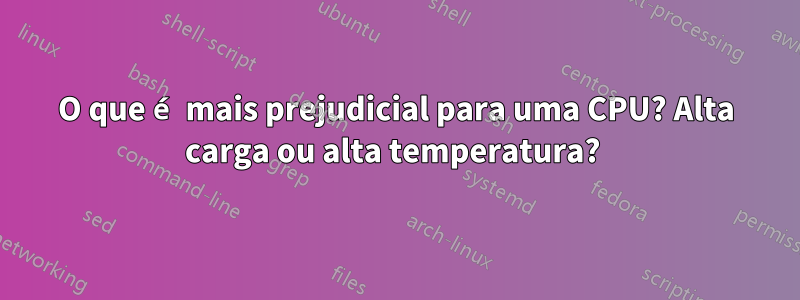 O que é mais prejudicial para uma CPU? Alta carga ou alta temperatura? 