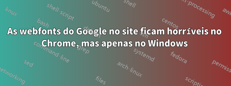 As webfonts do Google no site ficam horríveis no Chrome, mas apenas no Windows