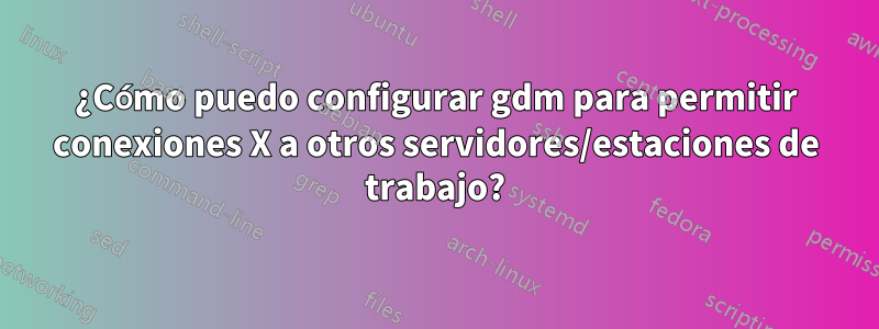 ¿Cómo puedo configurar gdm para permitir conexiones X a otros servidores/estaciones de trabajo?