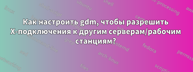 Как настроить gdm, чтобы разрешить X-подключения к другим серверам/рабочим станциям?