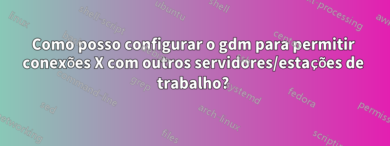 Como posso configurar o gdm para permitir conexões X com outros servidores/estações de trabalho?