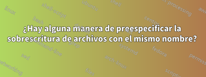 ¿Hay alguna manera de preespecificar la sobrescritura de archivos con el mismo nombre?