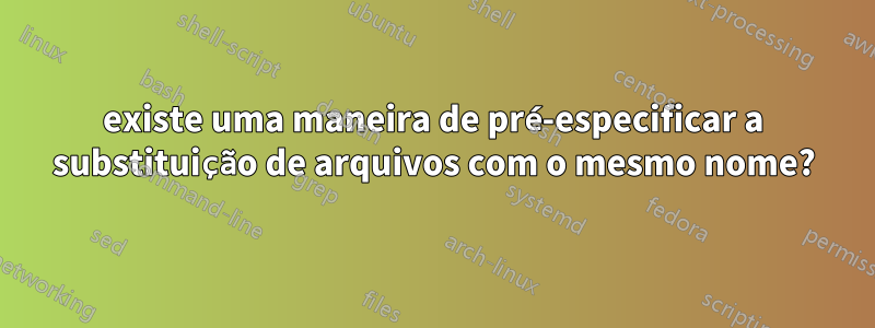 existe uma maneira de pré-especificar a substituição de arquivos com o mesmo nome?